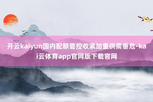 开云kaiyun国内配额管控收紧加重供需垂危-kai云体育app官网版下载官网