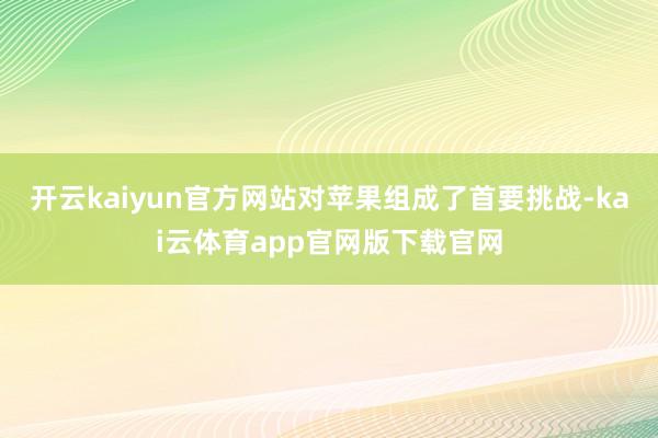 开云kaiyun官方网站对苹果组成了首要挑战-kai云体育app官网版下载官网