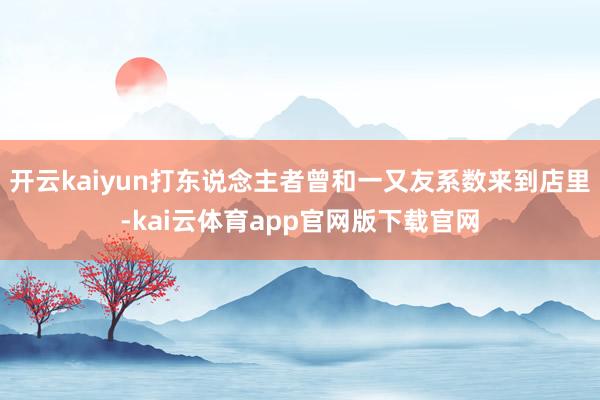 开云kaiyun打东说念主者曾和一又友系数来到店里-kai云体育app官网版下载官网