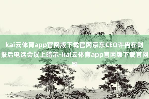 kai云体育app官网版下载官网京东CEO许冉在财报后电话会议上暗示-kai云体育app官网版下载官网