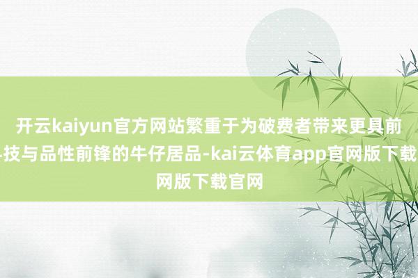 开云kaiyun官方网站繁重于为破费者带来更具前沿科技与品性前锋的牛仔居品-kai云体育app官网版下载官网