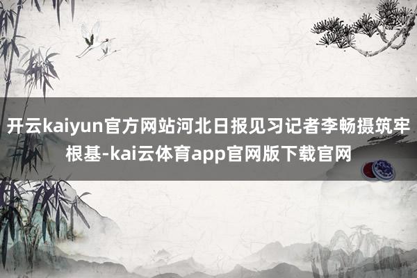 开云kaiyun官方网站河北日报见习记者李畅摄筑牢根基-kai云体育app官网版下载官网