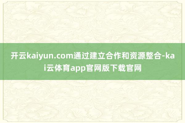 开云kaiyun.com通过建立合作和资源整合-kai云体育app官网版下载官网