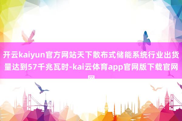 开云kaiyun官方网站天下散布式储能系统行业出货量达到57千兆瓦时-kai云体育app官网版下载官网