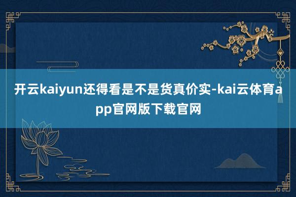 开云kaiyun还得看是不是货真价实-kai云体育app官网版下载官网