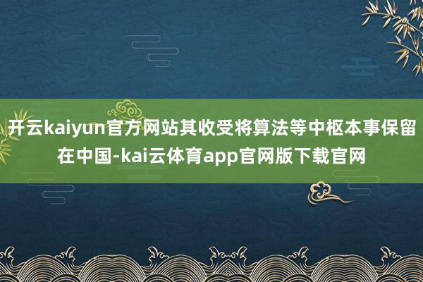 开云kaiyun官方网站其收受将算法等中枢本事保留在中国-kai云体育app官网版下载官网