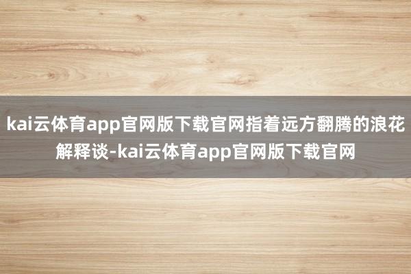 kai云体育app官网版下载官网指着远方翻腾的浪花解释谈-kai云体育app官网版下载官网