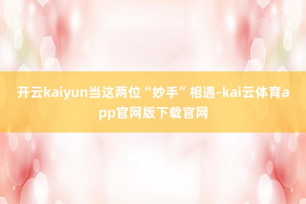 开云kaiyun当这两位“妙手”相遇-kai云体育app官网版下载官网