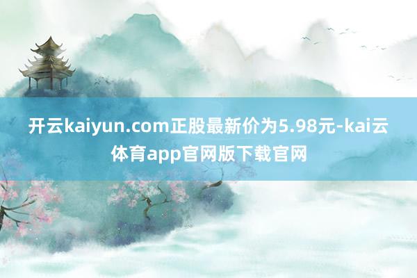 开云kaiyun.com正股最新价为5.98元-kai云体育app官网版下载官网