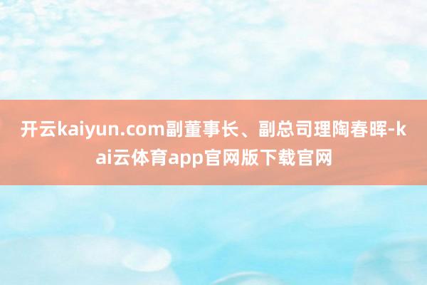 开云kaiyun.com副董事长、副总司理陶春晖-kai云体育app官网版下载官网