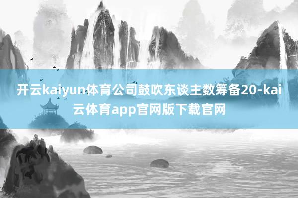 开云kaiyun体育公司鼓吹东谈主数筹备20-kai云体育app官网版下载官网