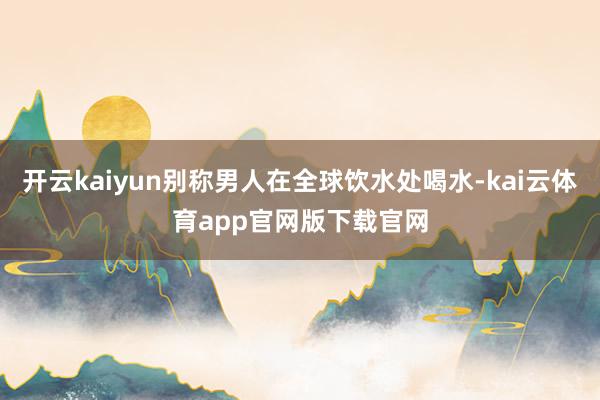 开云kaiyun别称男人在全球饮水处喝水-kai云体育app官网版下载官网