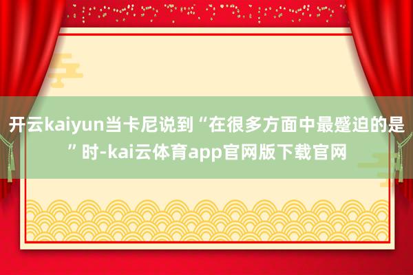 开云kaiyun当卡尼说到“在很多方面中最蹙迫的是”时-kai云体育app官网版下载官网