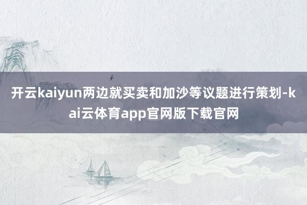 开云kaiyun两边就买卖和加沙等议题进行策划-kai云体育app官网版下载官网