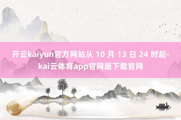 开云kaiyun官方网站从 10 月 13 日 24 时起-kai云体育app官网版下载官网