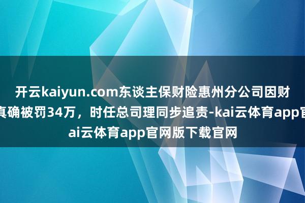 开云kaiyun.com东谈主保财险惠州分公司因财务业务数据不真确被罚34万，时任总司理同步追责-kai云体育app官网版下载官网