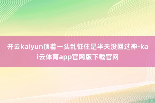 开云kaiyun顶着一头乱怔住是半天没回过神-kai云体育app官网版下载官网