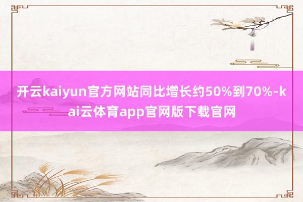 开云kaiyun官方网站同比增长约50%到70%-kai云体育app官网版下载官网