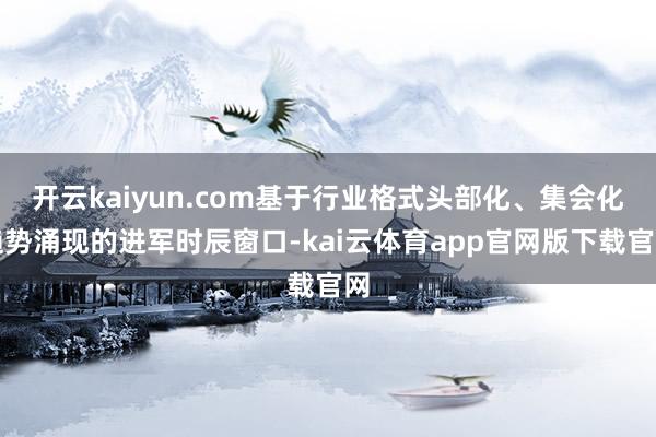 开云kaiyun.com基于行业格式头部化、集会化趋势涌现的进军时辰窗口-kai云体育app官网版下载官网