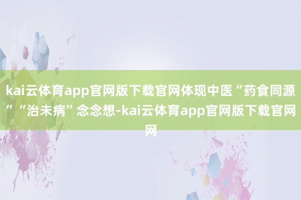 kai云体育app官网版下载官网体现中医“药食同源”“治未病”念念想-kai云体育app官网版下载官网