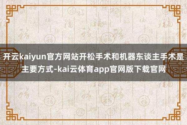 开云kaiyun官方网站开松手术和机器东谈主手术是主要方式-kai云体育app官网版下载官网