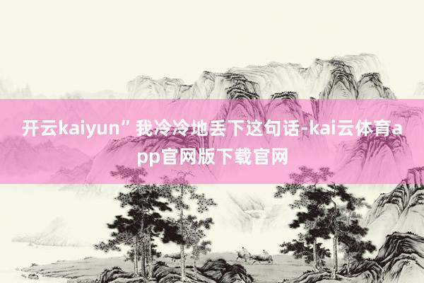 开云kaiyun”我冷冷地丢下这句话-kai云体育app官网版下载官网