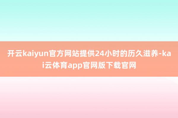 开云kaiyun官方网站提供24小时的历久滋养-kai云体育app官网版下载官网