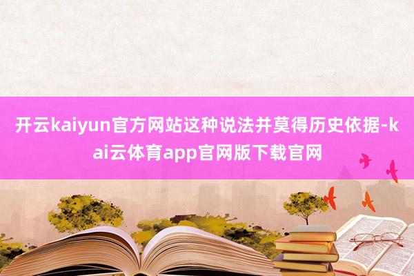 开云kaiyun官方网站这种说法并莫得历史依据-kai云体育app官网版下载官网