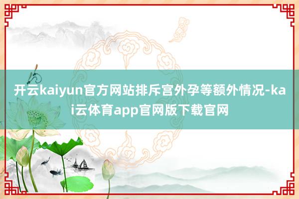 开云kaiyun官方网站排斥宫外孕等额外情况-kai云体育app官网版下载官网