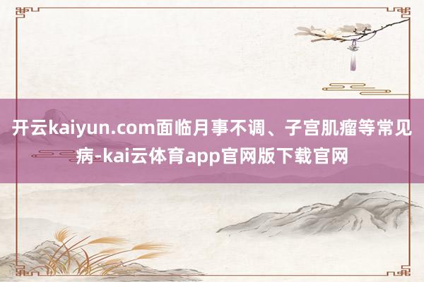 开云kaiyun.com面临月事不调、子宫肌瘤等常见病-kai云体育app官网版下载官网