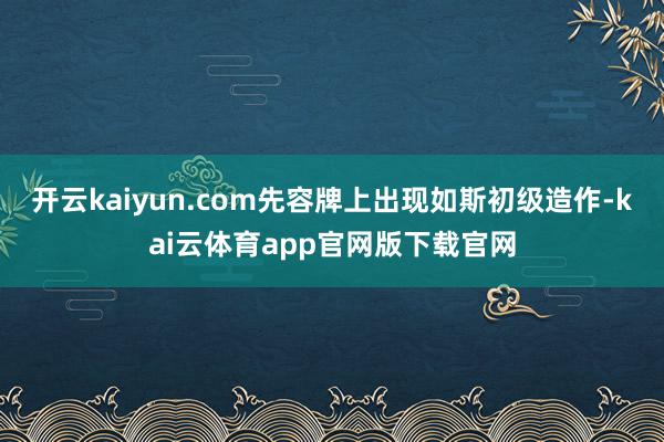 开云kaiyun.com先容牌上出现如斯初级造作-kai云体育app官网版下载官网