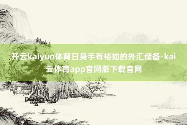 开云kaiyun体育日身手有裕如的外汇储备-kai云体育app官网版下载官网