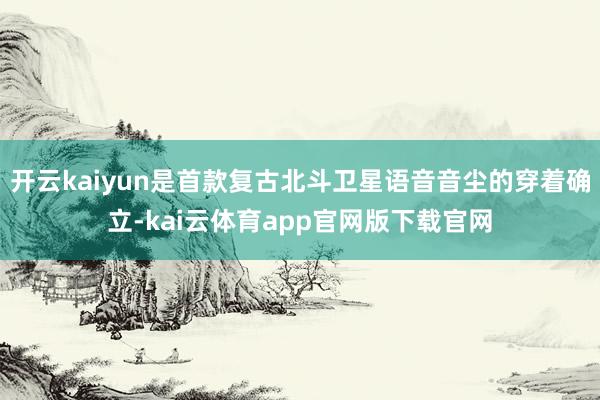 开云kaiyun是首款复古北斗卫星语音音尘的穿着确立-kai云体育app官网版下载官网