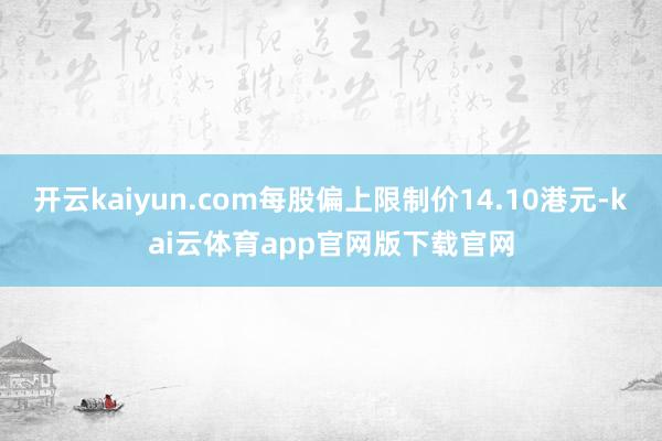 开云kaiyun.com每股偏上限制价14.10港元-kai云体育app官网版下载官网