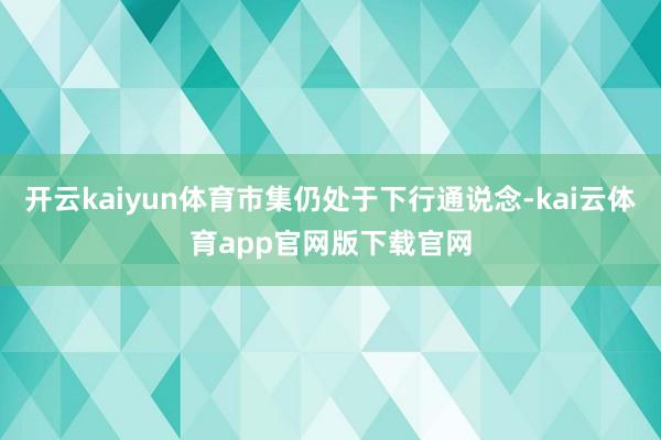 开云kaiyun体育市集仍处于下行通说念-kai云体育app官网版下载官网