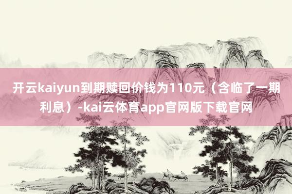 开云kaiyun到期赎回价钱为110元（含临了一期利息）-kai云体育app官网版下载官网