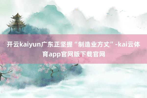 开云kaiyun广东正坚握“制造业方丈”-kai云体育app官网版下载官网