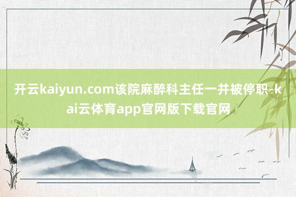 开云kaiyun.com该院麻醉科主任一并被停职-kai云体育app官网版下载官网