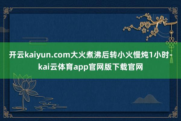 开云kaiyun.com大火煮沸后转小火慢炖1小时-kai云体育app官网版下载官网
