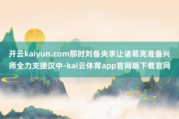 开云kaiyun.com那时刘备央求让诸葛亮准备兴师全力支援汉中-kai云体育app官网版下载官网