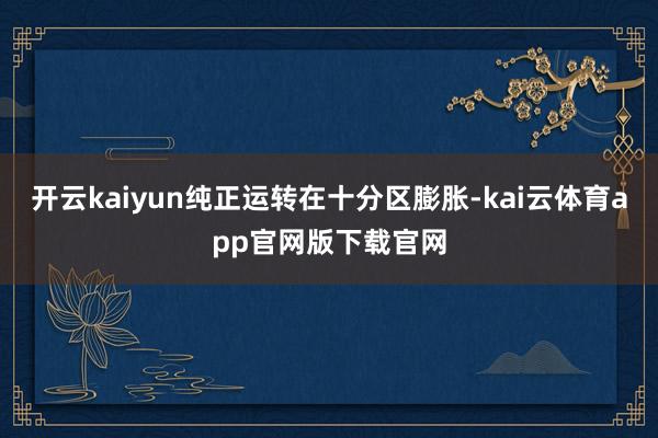 开云kaiyun纯正运转在十分区膨胀-kai云体育app官网版下载官网
