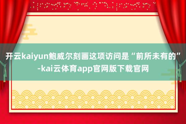 开云kaiyun鲍威尔刻画这项访问是“前所未有的”-kai云体育app官网版下载官网