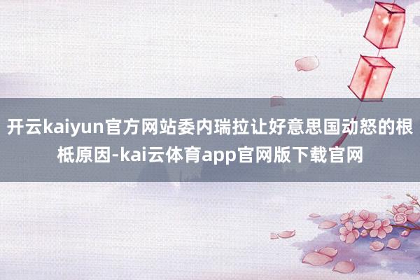 开云kaiyun官方网站委内瑞拉让好意思国动怒的根柢原因-kai云体育app官网版下载官网