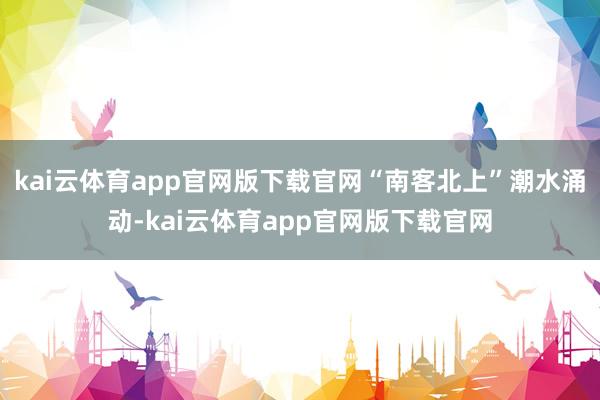 kai云体育app官网版下载官网“南客北上”潮水涌动-kai云体育app官网版下载官网