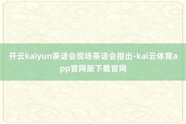 开云kaiyun茶话会现场茶话会指出-kai云体育app官网版下载官网