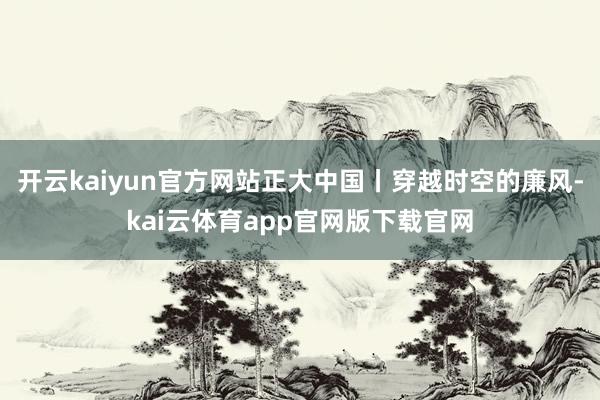 开云kaiyun官方网站正大中国丨穿越时空的廉风-kai云体育app官网版下载官网
